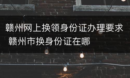 赣州网上换领身份证办理要求 赣州市换身份证在哪