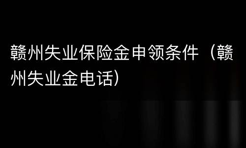 赣州失业保险金申领条件（赣州失业金电话）