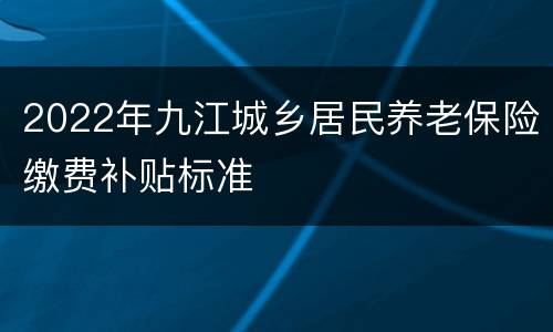2022年九江城乡居民养老保险缴费补贴标准