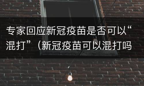 专家回应新冠疫苗是否可以“混打”（新冠疫苗可以混打吗权威解释）
