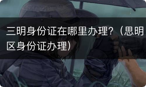 三明身份证在哪里办理?（思明区身份证办理）