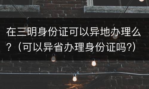 在三明身份证可以异地办理么?（可以异省办理身份证吗?）