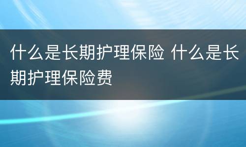 什么是长期护理保险 什么是长期护理保险费