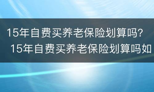 15年自费买养老保险划算吗？ 15年自费买养老保险划算吗如果人出现意外交的钱能给吗