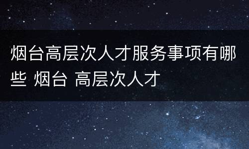 烟台高层次人才服务事项有哪些 烟台 高层次人才