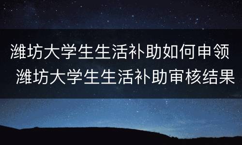 潍坊大学生生活补助如何申领 潍坊大学生生活补助审核结果公示