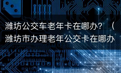 潍坊公交车老年卡在哪办？（潍坊市办理老年公交卡在哪办理）