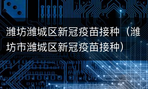 潍坊潍城区新冠疫苗接种（潍坊市潍城区新冠疫苗接种）
