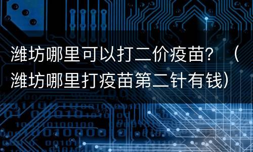 潍坊哪里可以打二价疫苗？（潍坊哪里打疫苗第二针有钱）