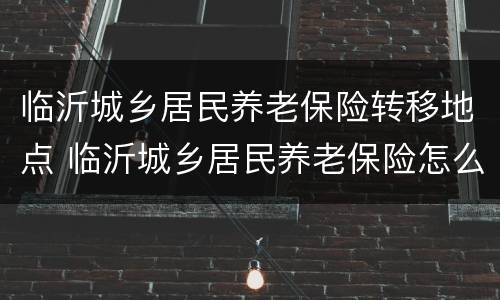 临沂城乡居民养老保险转移地点 临沂城乡居民养老保险怎么办理