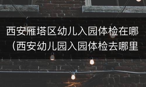 西安雁塔区幼儿入园体检在哪（西安幼儿园入园体检去哪里体检）
