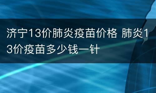 济宁13价肺炎疫苗价格 肺炎13价疫苗多少钱一针