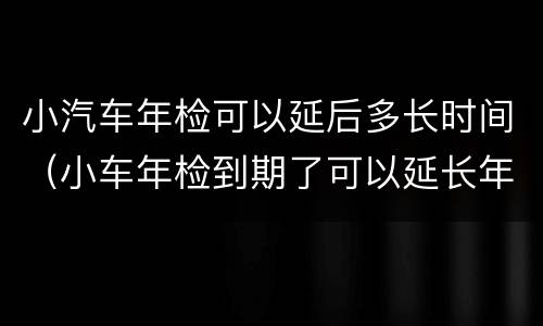 小汽车年检可以延后多长时间（小车年检到期了可以延长年检时间吗）