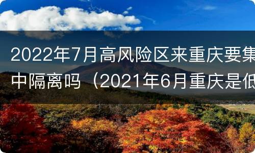 2022年7月高风险区来重庆要集中隔离吗（2021年6月重庆是低风险地区吗）