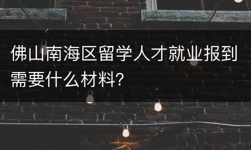 佛山南海区留学人才就业报到需要什么材料？