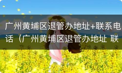 广州黄埔区退管办地址+联系电话（广州黄埔区退管办地址 联系电话查询）