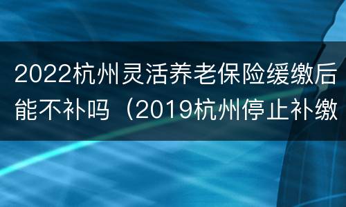 2022杭州灵活养老保险缓缴后能不补吗（2019杭州停止补缴社保）