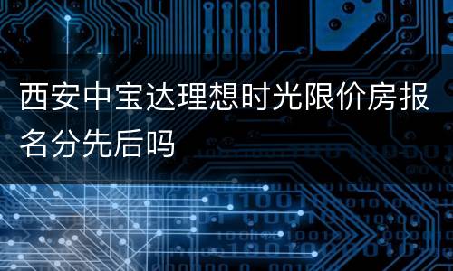 西安中宝达理想时光限价房报名分先后吗