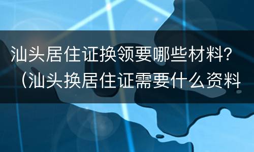 汕头居住证换领要哪些材料？（汕头换居住证需要什么资料）