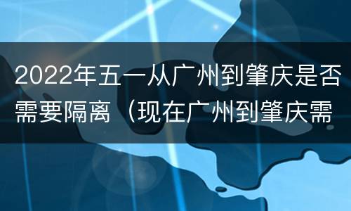 2022年五一从广州到肇庆是否需要隔离（现在广州到肇庆需要隔离吗）