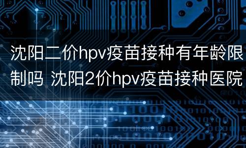 沈阳二价hpv疫苗接种有年龄限制吗 沈阳2价hpv疫苗接种医院