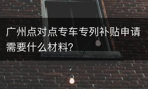 广州点对点专车专列补贴申请需要什么材料？