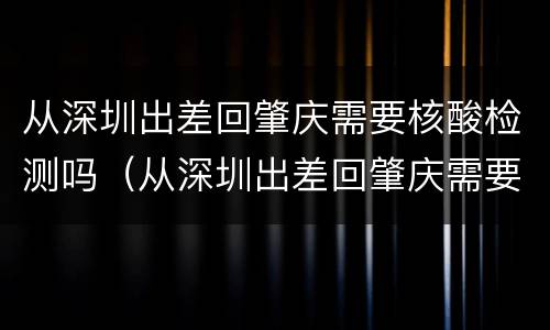 从深圳出差回肇庆需要核酸检测吗（从深圳出差回肇庆需要核酸检测吗最新）