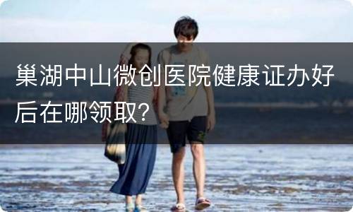 巢湖中山微创医院健康证办好后在哪领取？