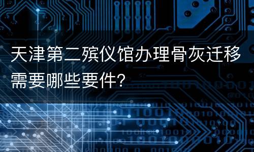 天津第二殡仪馆办理骨灰迁移需要哪些要件？