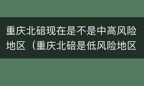 重庆北碚现在是不是中高风险地区（重庆北碚是低风险地区吗）