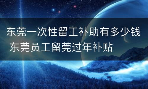 东莞一次性留工补助有多少钱 东莞员工留莞过年补贴