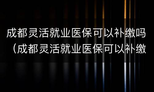 成都灵活就业医保可以补缴吗（成都灵活就业医保可以补缴吗）