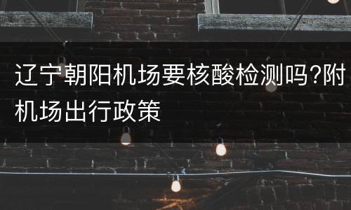 辽宁朝阳机场要核酸检测吗?附机场出行政策
