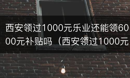 西安领过1000元乐业还能领6000元补贴吗（西安领过1000元乐业还能领6000元补贴吗怎么领）