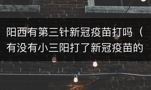 阳西有第三针新冠疫苗打吗（有没有小三阳打了新冠疫苗的）
