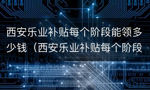 西安乐业补贴每个阶段能领多少钱（西安乐业补贴每个阶段能领多少钱一年）