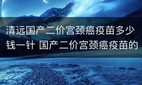 清远国产二价宫颈癌疫苗多少钱一针 国产二价宫颈癌疫苗的价格