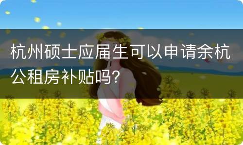 杭州硕士应届生可以申请余杭公租房补贴吗？