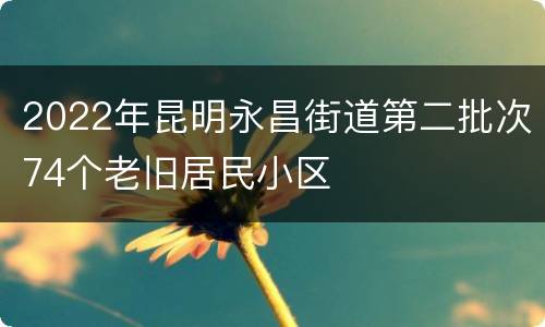 2022年昆明永昌街道第二批次74个老旧居民小区