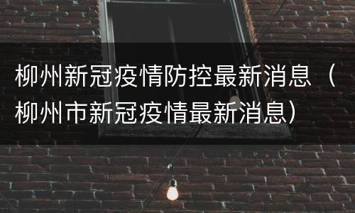 柳州新冠疫情防控最新消息（柳州市新冠疫情最新消息）