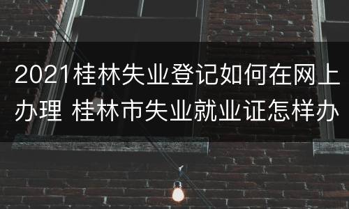2021桂林失业登记如何在网上办理 桂林市失业就业证怎样办