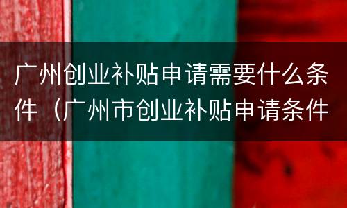 广州创业补贴申请需要什么条件（广州市创业补贴申请条件）