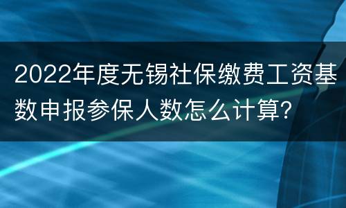 2022年度无锡社保缴费工资基数申报参保人数怎么计算？