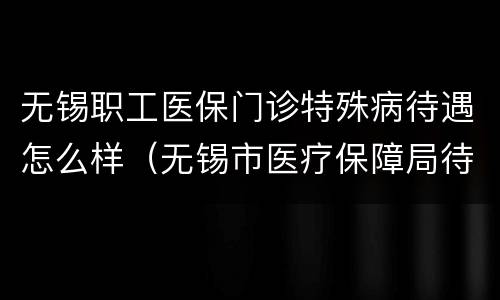 无锡职工医保门诊特殊病待遇怎么样（无锡市医疗保障局待遇）