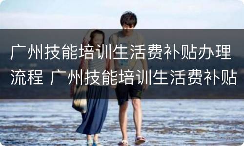 广州技能培训生活费补贴办理流程 广州技能培训生活费补贴办理流程图片
