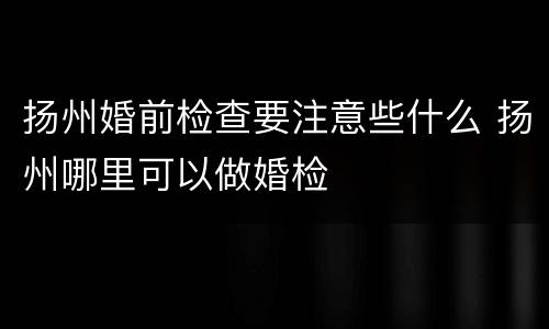 扬州婚前检查要注意些什么 扬州哪里可以做婚检