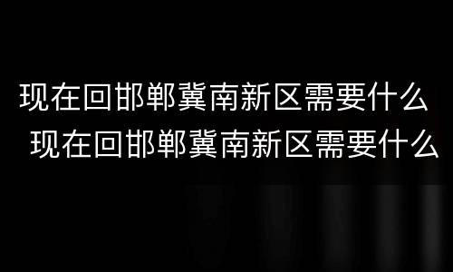 现在回邯郸冀南新区需要什么 现在回邯郸冀南新区需要什么手续