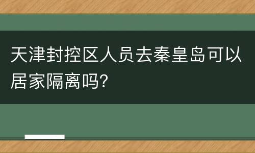 天津封控区人员去秦皇岛可以居家隔离吗？