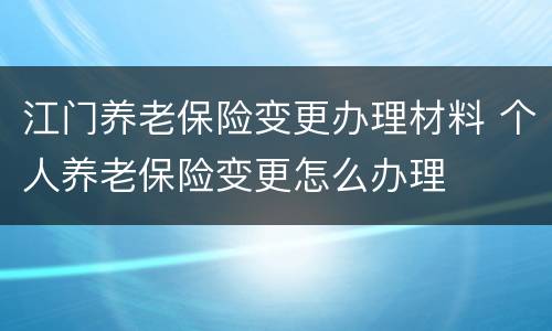 江门养老保险变更办理材料 个人养老保险变更怎么办理