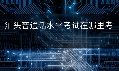 汕头普通话水平考试在哪里考